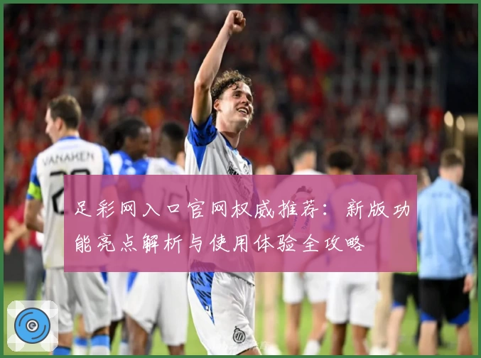足彩网入口官网权威推荐：新版功能亮点解析与使用体验全攻略