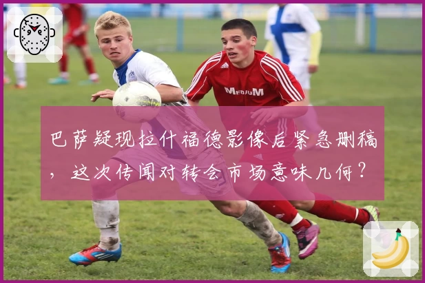 巴萨疑现拉什福德影像后紧急删稿，这次传闻对转会市场意味几何？