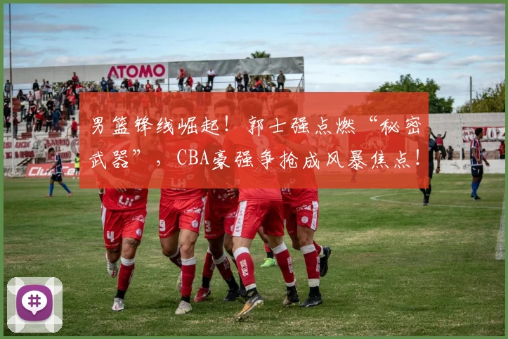 男篮锋线崛起！郭士强点燃“秘密武器”，CBA豪强争抢成风暴焦点！