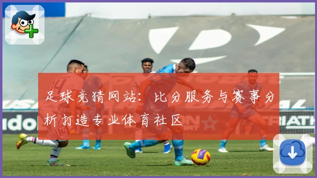 足球竞猜网站：比分服务与赛事分析打造专业体育社区
