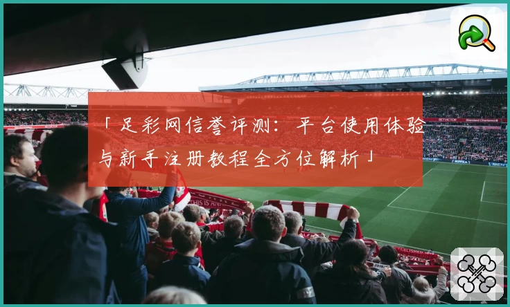 「足彩网信誉评测：平台使用体验与新手注册教程全方位解析」