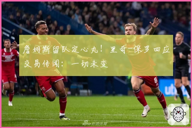 詹姆斯留队定心丸!里奇-保罗回应交易传闻:一切未变