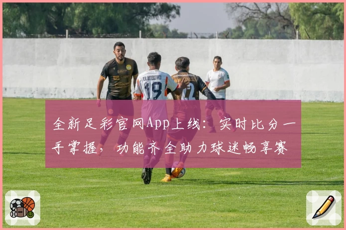 全新足彩官网App上线：实时比分一手掌握，功能齐全助力球迷畅享赛事