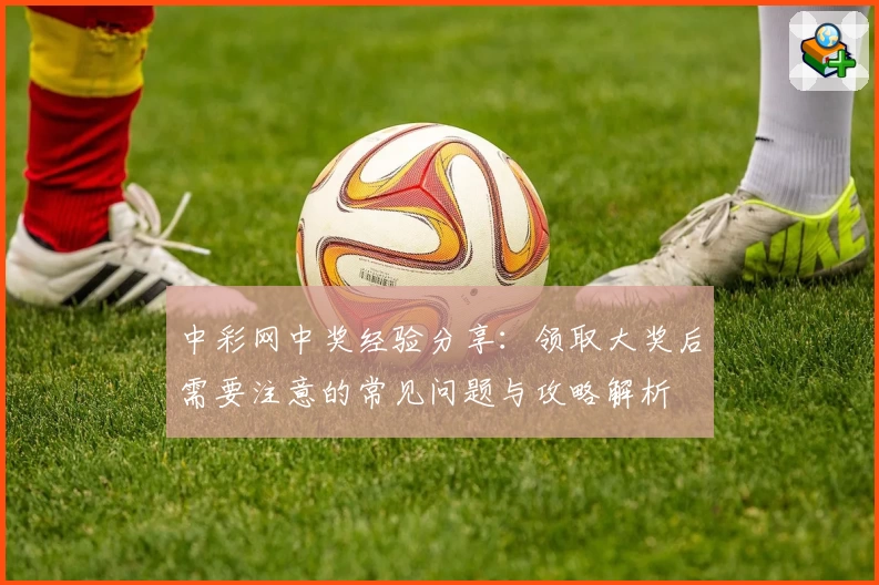 中彩网中奖经验分享：领取大奖后需要注意的常见问题与攻略解析