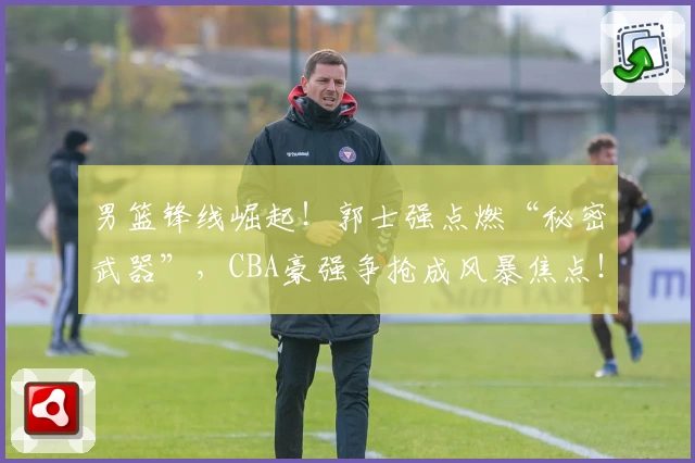 男篮锋线崛起！郭士强点燃“秘密武器”，CBA豪强争抢成风暴焦点！
