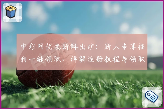 中彩网优惠新鲜出炉：新人专享福利一键领取，详解注册教程与领取流程