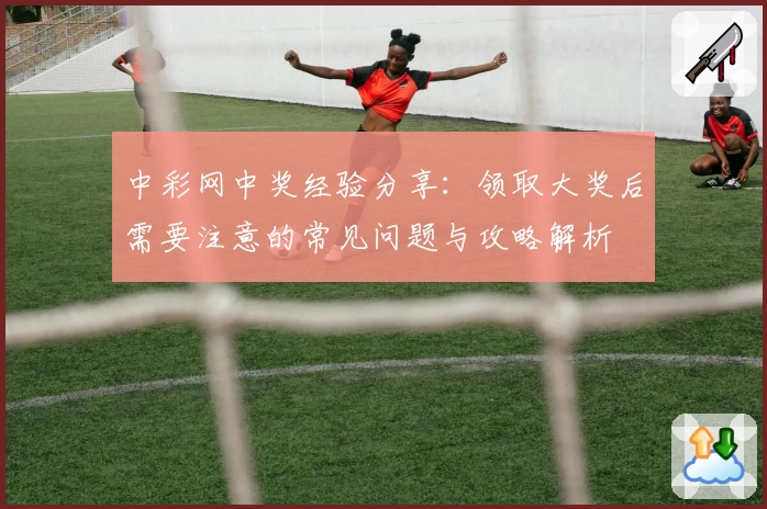 中彩网中奖经验分享：领取大奖后需要注意的常见问题与攻略解析