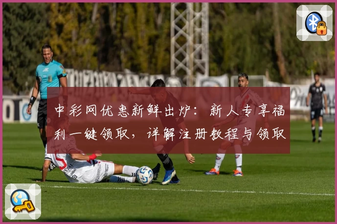 中彩网优惠新鲜出炉：新人专享福利一键领取，详解注册教程与领取流程