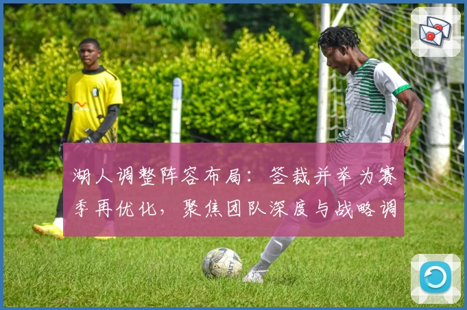 湖人调整阵容布局:签裁并举为赛季再优化,聚焦团队深度与战略调整