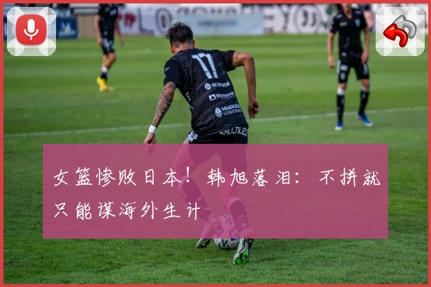 女篮惨败日本!韩旭落泪:不拼就只能谋海外生计
