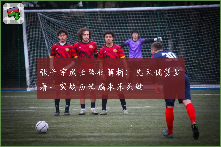 张子宇成长路径解析：先天优势显著，实战历练成未来关键