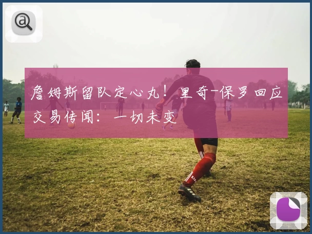 詹姆斯留队定心丸！里奇-保罗回应交易传闻：一切未变