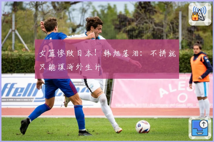 女篮惨败日本！韩旭落泪：不拼就只能谋海外生计