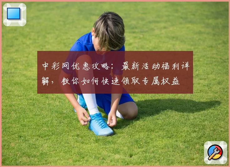 中彩网优惠攻略：最新活动福利详解，教你如何快速领取专属权益