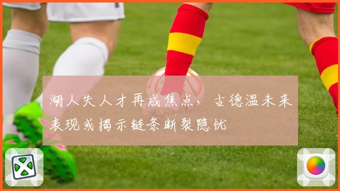 湖人失人才再成焦点,古德温未来表现或揭示链条断裂隐忧