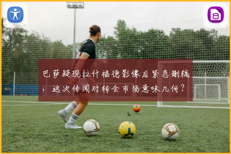 巴萨疑现拉什福德影像后紧急删稿，这次传闻对转会市场意味几何？