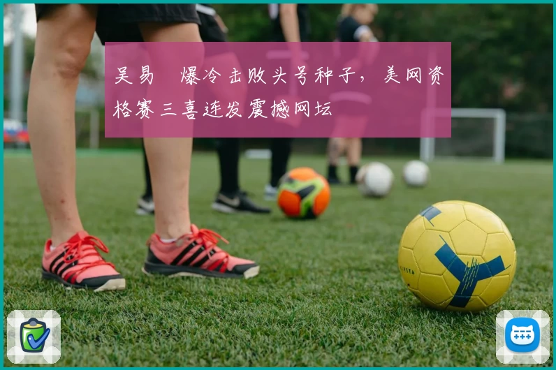 吴易昺爆冷击败头号种子，美网资格赛三喜连发震撼网坛