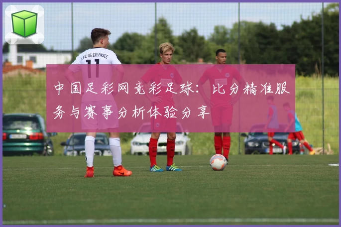 中国足彩网竞彩足球:比分精准服务与赛事分析体验分享