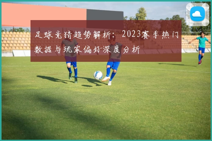 足球竞猜趋势解析：2023赛季热门数据与玩家偏好深度分析