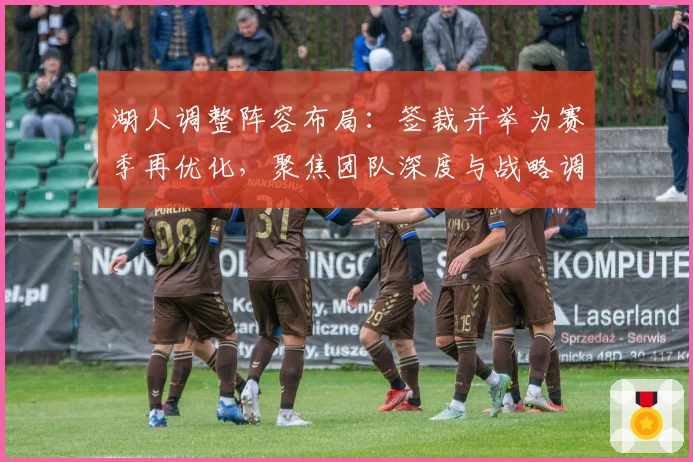湖人调整阵容布局：签裁并举为赛季再优化，聚焦团队深度与战略调整
