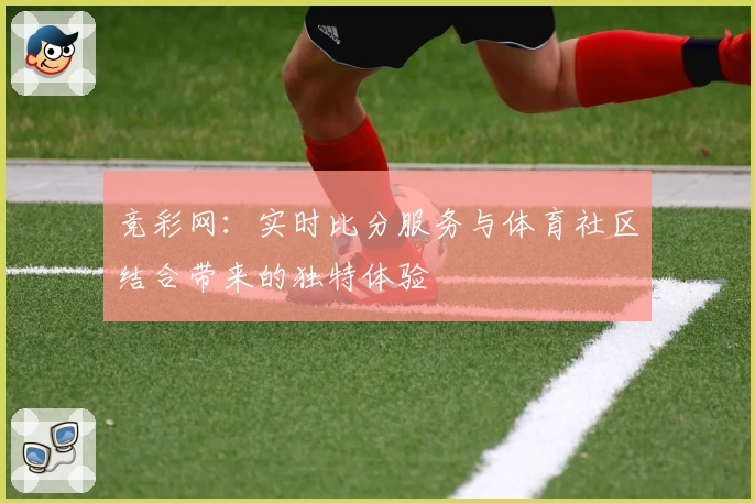 竞彩网：实时比分服务与体育社区结合带来的独特体验