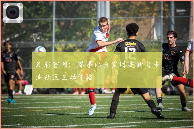 足彩官网：赛事比分实时更新与专业社区互动体验