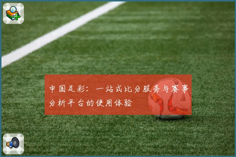 中国足彩：一站式比分服务与赛事分析平台的使用体验