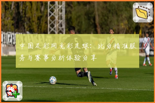中国足彩网竞彩足球:比分精准服务与赛事分析体验分享