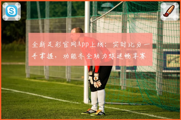 全新足彩官网App上线：实时比分一手掌握，功能齐全助力球迷畅享赛事