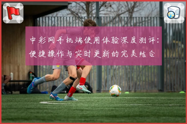 中彩网手机端使用体验深度测评:便捷操作与实时更新的完美结合