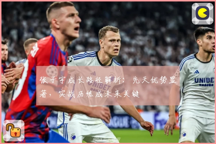 张子宇成长路径解析：先天优势显著，实战历练成未来关键